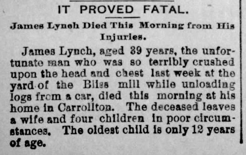 Newspaper clip from 1893 reporting the death of a man named James Lynch. “IT PROVED FATAL. James Lynch Died This Morning from His Injuries. James Lynch, aged 39 years, the unfortunate man who was so terribly crushed upon the head and chest last week at the yard of the Bliss mill while unloading logs from a car, died this morning at his home in Carrollton. The deceased leaves a wife and four children in poor circumstances. The oldest child is only 12 years of age.”